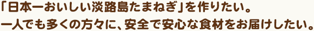 「日本一おいしい淡路島たまねぎ」を作りたい。一人でも多くの方々に、安全で安心な食材をお届けしたい。